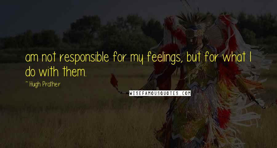 Hugh Prather Quotes: am not responsible for my feelings, but for what I do with them.