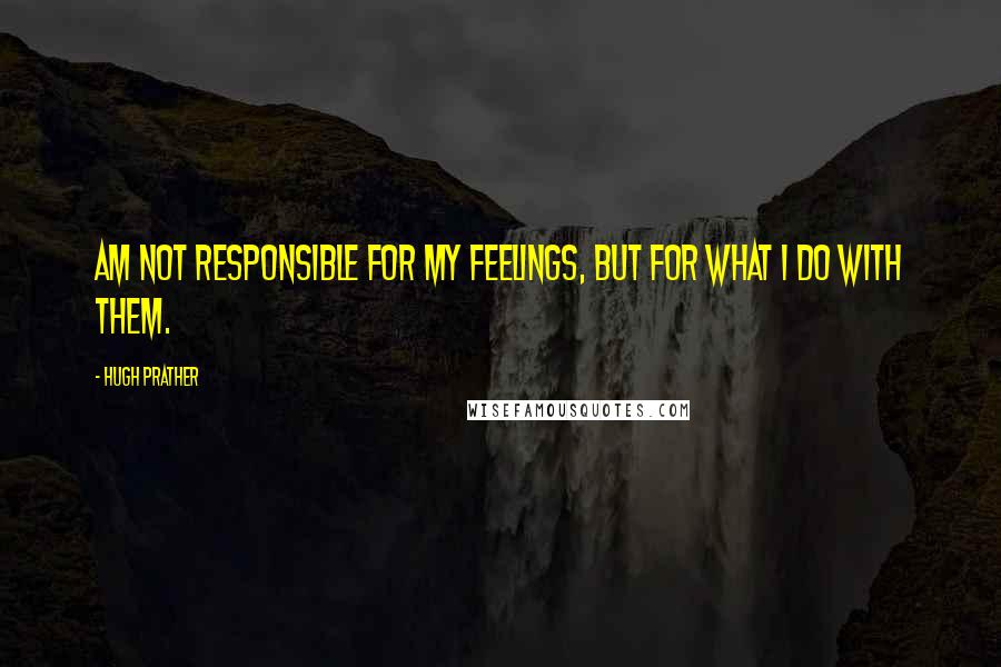 Hugh Prather Quotes: am not responsible for my feelings, but for what I do with them.