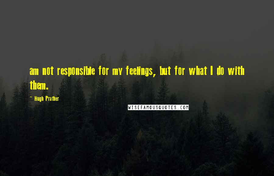 Hugh Prather Quotes: am not responsible for my feelings, but for what I do with them.