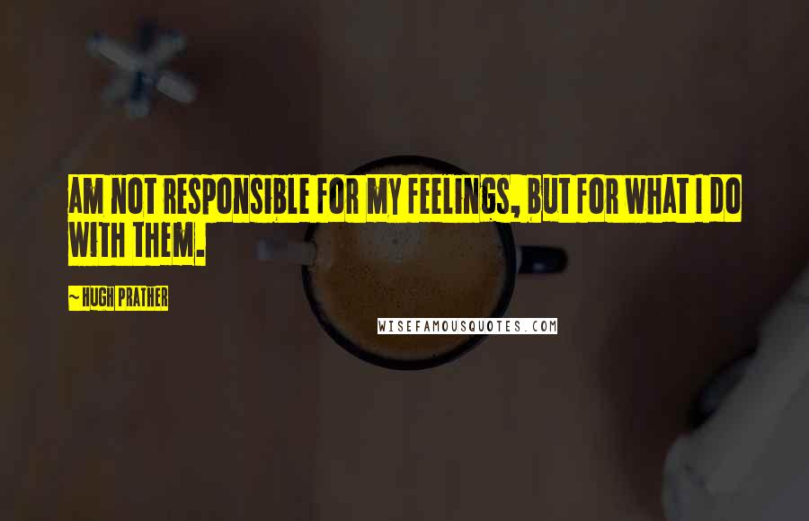 Hugh Prather Quotes: am not responsible for my feelings, but for what I do with them.