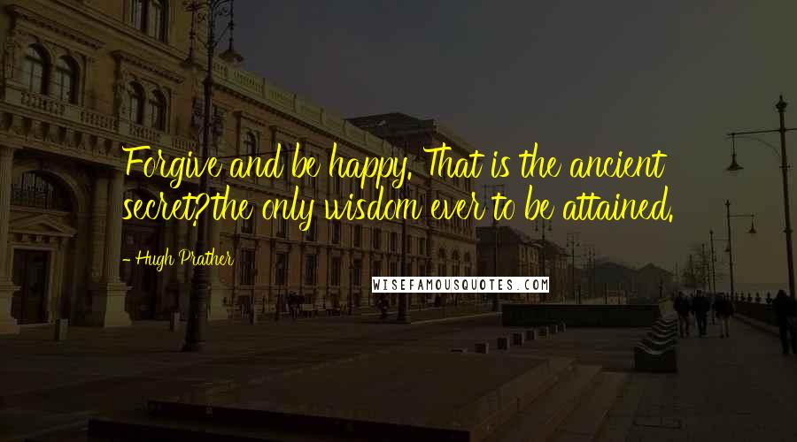 Hugh Prather Quotes: Forgive and be happy. That is the ancient secret?the only wisdom ever to be attained.