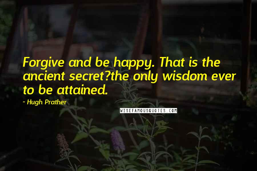 Hugh Prather Quotes: Forgive and be happy. That is the ancient secret?the only wisdom ever to be attained.