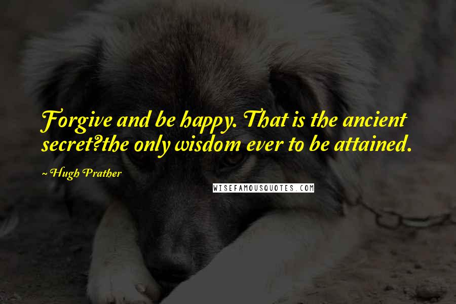 Hugh Prather Quotes: Forgive and be happy. That is the ancient secret?the only wisdom ever to be attained.