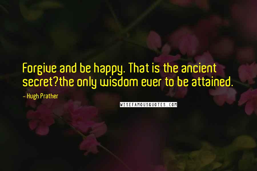 Hugh Prather Quotes: Forgive and be happy. That is the ancient secret?the only wisdom ever to be attained.