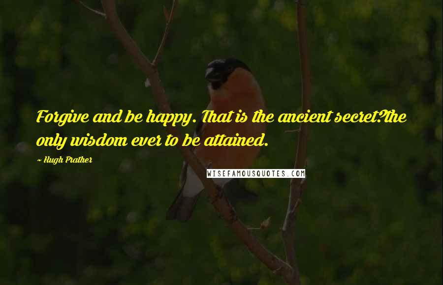 Hugh Prather Quotes: Forgive and be happy. That is the ancient secret?the only wisdom ever to be attained.