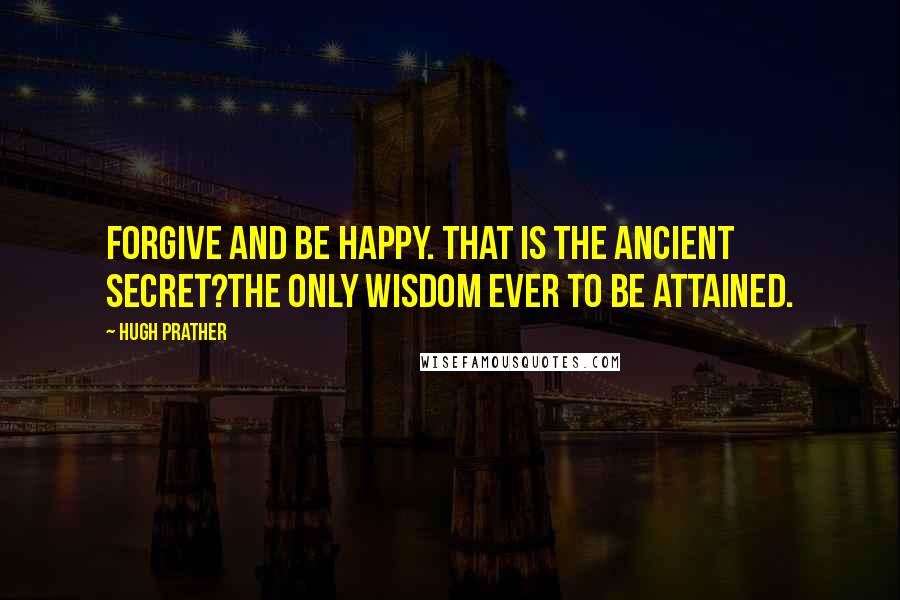 Hugh Prather Quotes: Forgive and be happy. That is the ancient secret?the only wisdom ever to be attained.