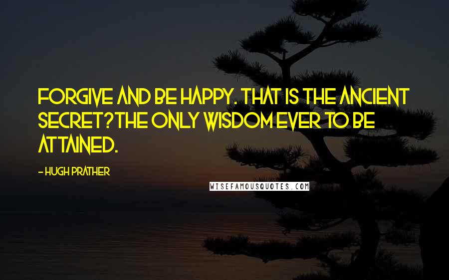 Hugh Prather Quotes: Forgive and be happy. That is the ancient secret?the only wisdom ever to be attained.