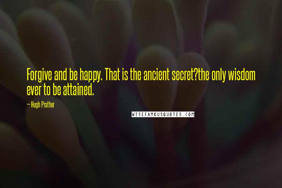 Hugh Prather Quotes: Forgive and be happy. That is the ancient secret?the only wisdom ever to be attained.