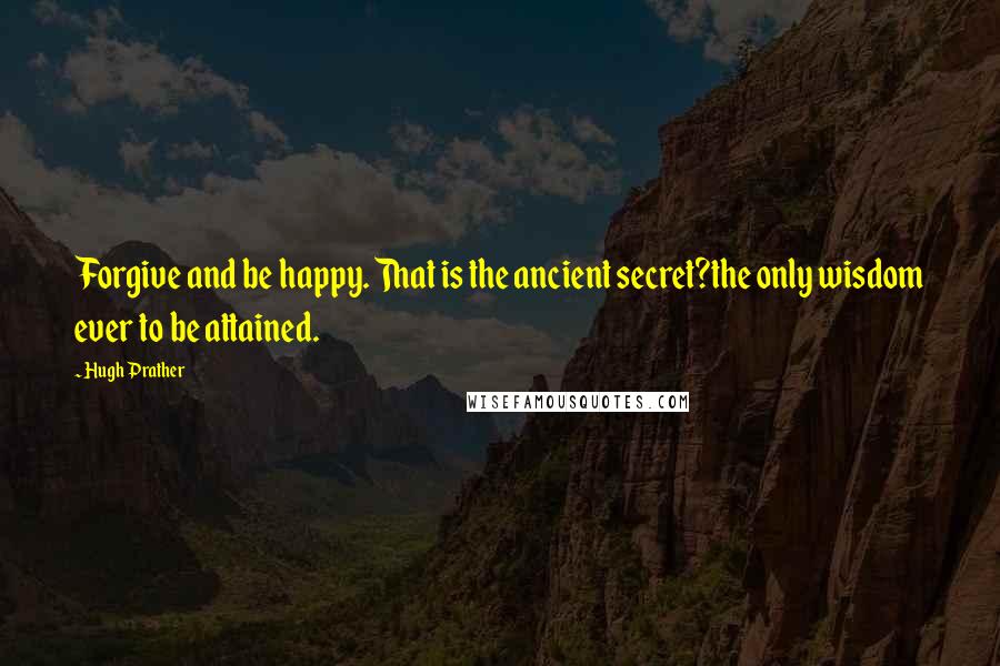 Hugh Prather Quotes: Forgive and be happy. That is the ancient secret?the only wisdom ever to be attained.