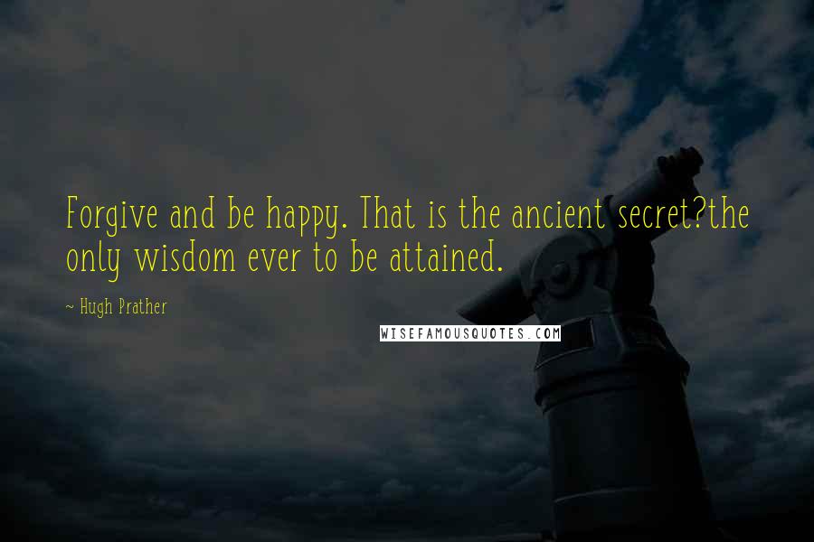 Hugh Prather Quotes: Forgive and be happy. That is the ancient secret?the only wisdom ever to be attained.