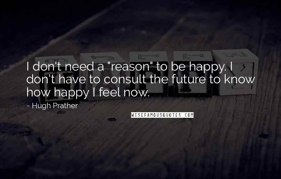 Hugh Prather Quotes: I don't need a "reason" to be happy. I don't have to consult the future to know how happy I feel now.