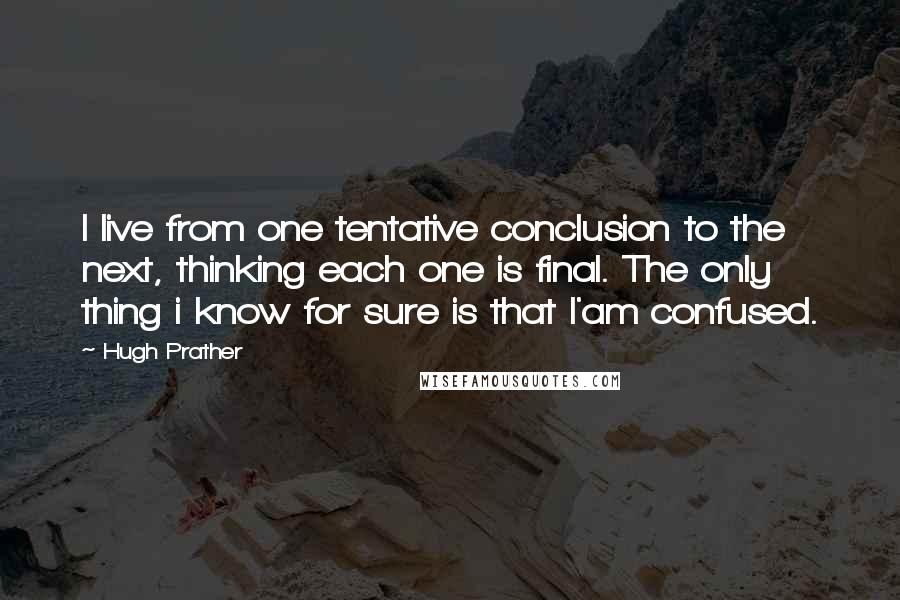 Hugh Prather Quotes: I live from one tentative conclusion to the next, thinking each one is final. The only thing i know for sure is that I'am confused.