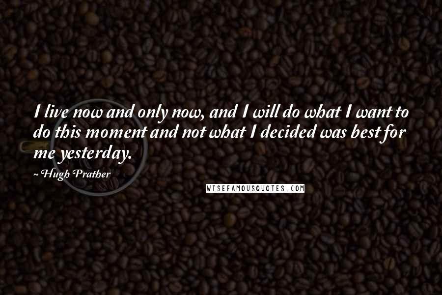 Hugh Prather Quotes: I live now and only now, and I will do what I want to do this moment and not what I decided was best for me yesterday.