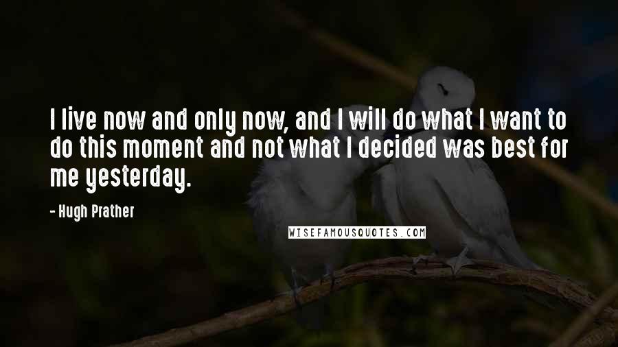 Hugh Prather Quotes: I live now and only now, and I will do what I want to do this moment and not what I decided was best for me yesterday.