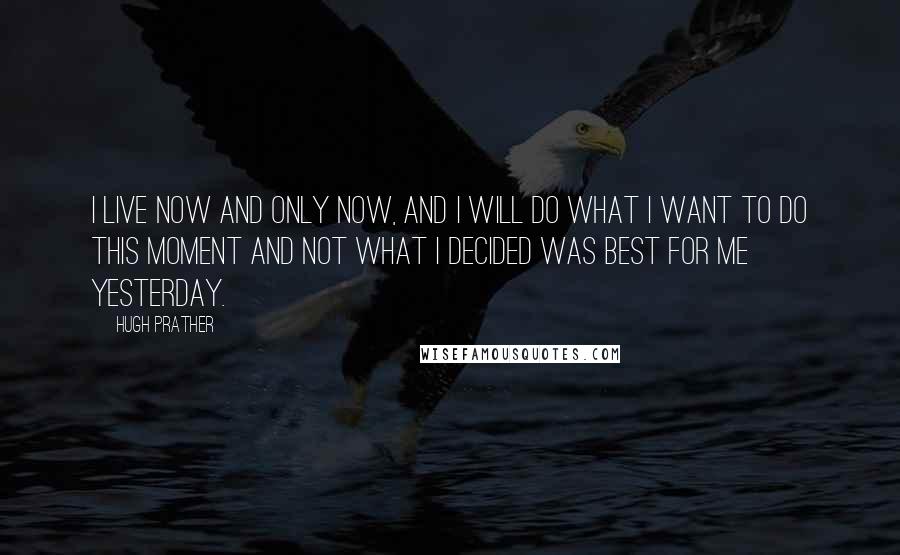 Hugh Prather Quotes: I live now and only now, and I will do what I want to do this moment and not what I decided was best for me yesterday.