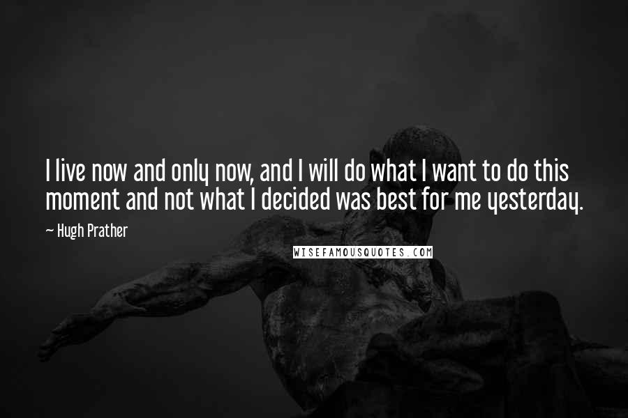 Hugh Prather Quotes: I live now and only now, and I will do what I want to do this moment and not what I decided was best for me yesterday.