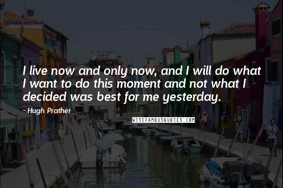 Hugh Prather Quotes: I live now and only now, and I will do what I want to do this moment and not what I decided was best for me yesterday.