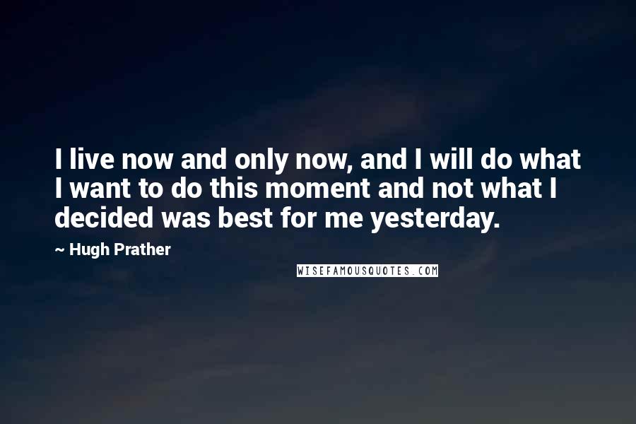 Hugh Prather Quotes: I live now and only now, and I will do what I want to do this moment and not what I decided was best for me yesterday.