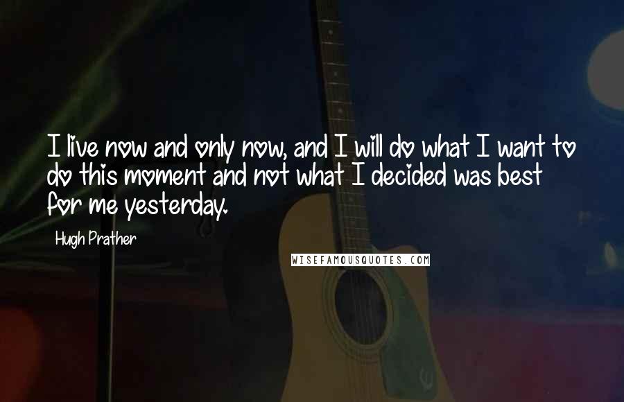 Hugh Prather Quotes: I live now and only now, and I will do what I want to do this moment and not what I decided was best for me yesterday.