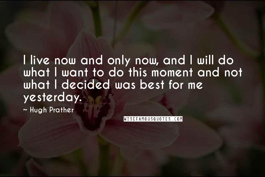 Hugh Prather Quotes: I live now and only now, and I will do what I want to do this moment and not what I decided was best for me yesterday.