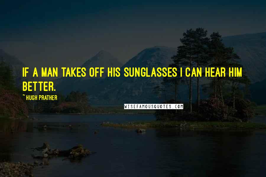 Hugh Prather Quotes: If a man takes off his sunglasses I can hear him better.