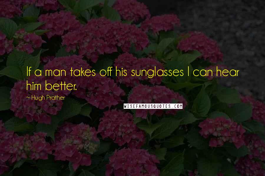 Hugh Prather Quotes: If a man takes off his sunglasses I can hear him better.