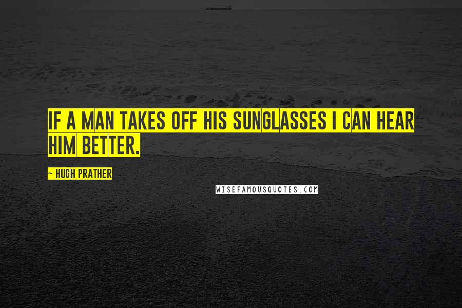 Hugh Prather Quotes: If a man takes off his sunglasses I can hear him better.