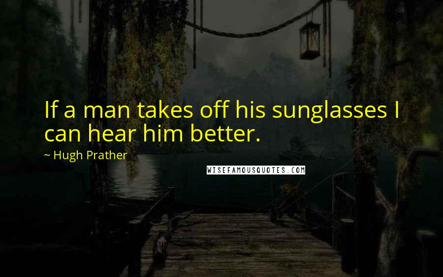 Hugh Prather Quotes: If a man takes off his sunglasses I can hear him better.