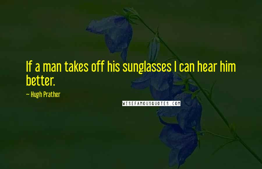 Hugh Prather Quotes: If a man takes off his sunglasses I can hear him better.