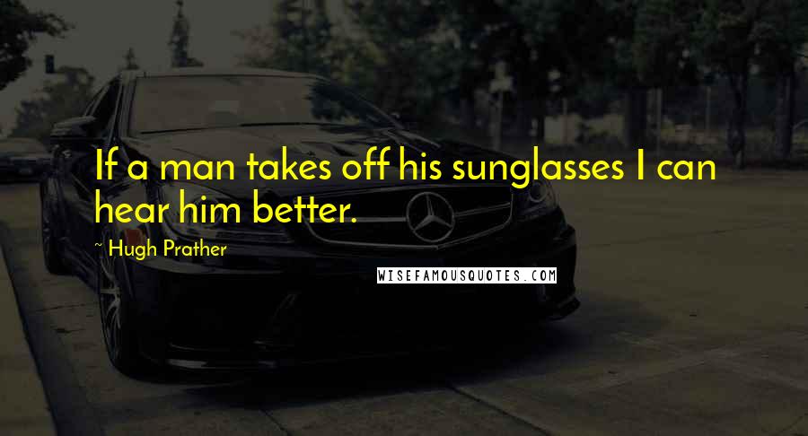 Hugh Prather Quotes: If a man takes off his sunglasses I can hear him better.