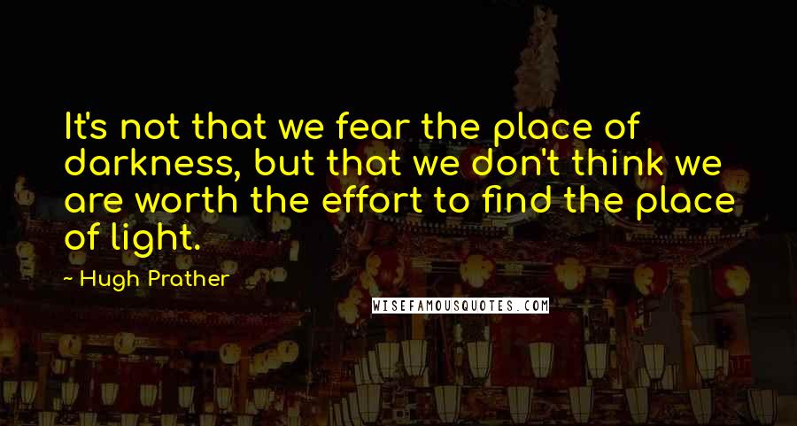 Hugh Prather Quotes: It's not that we fear the place of darkness, but that we don't think we are worth the effort to find the place of light.