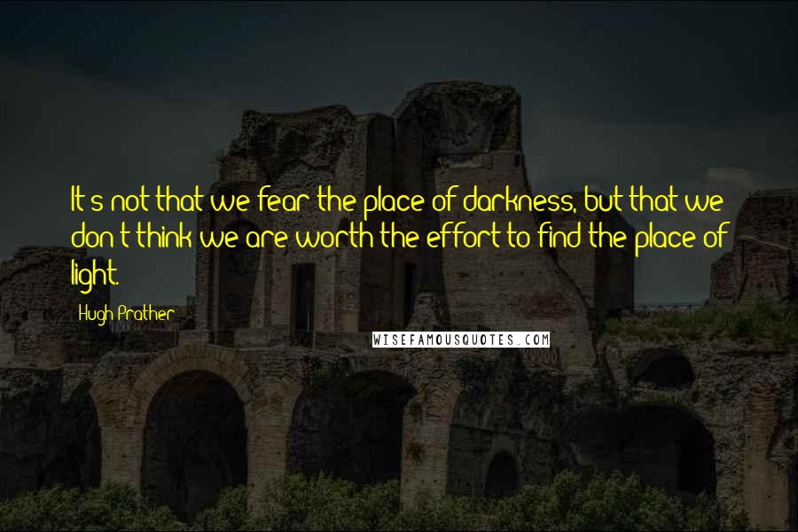 Hugh Prather Quotes: It's not that we fear the place of darkness, but that we don't think we are worth the effort to find the place of light.