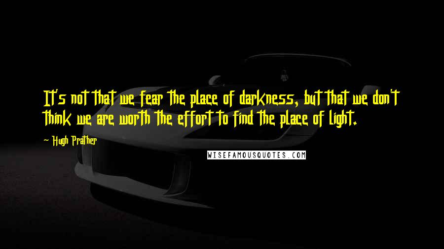 Hugh Prather Quotes: It's not that we fear the place of darkness, but that we don't think we are worth the effort to find the place of light.
