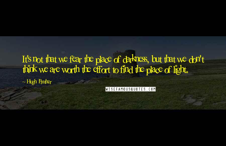 Hugh Prather Quotes: It's not that we fear the place of darkness, but that we don't think we are worth the effort to find the place of light.