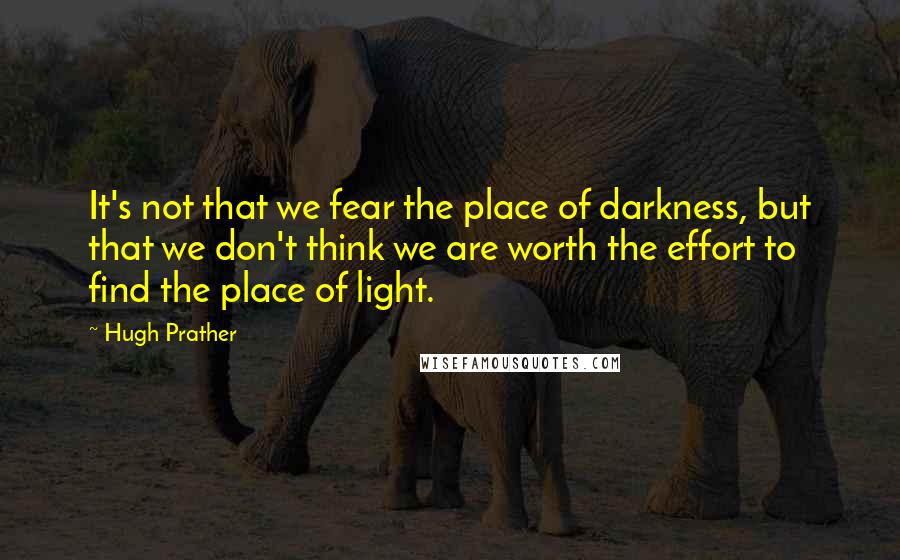 Hugh Prather Quotes: It's not that we fear the place of darkness, but that we don't think we are worth the effort to find the place of light.