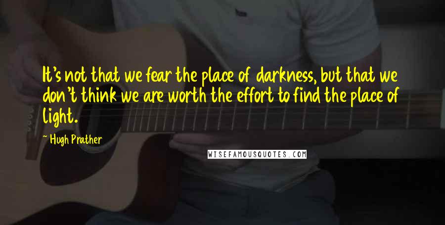 Hugh Prather Quotes: It's not that we fear the place of darkness, but that we don't think we are worth the effort to find the place of light.