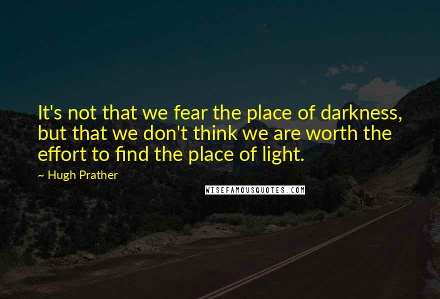 Hugh Prather Quotes: It's not that we fear the place of darkness, but that we don't think we are worth the effort to find the place of light.