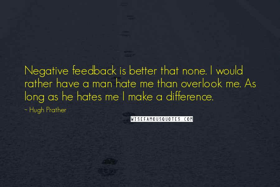 Hugh Prather Quotes: Negative feedback is better that none. I would rather have a man hate me than overlook me. As long as he hates me I make a difference.