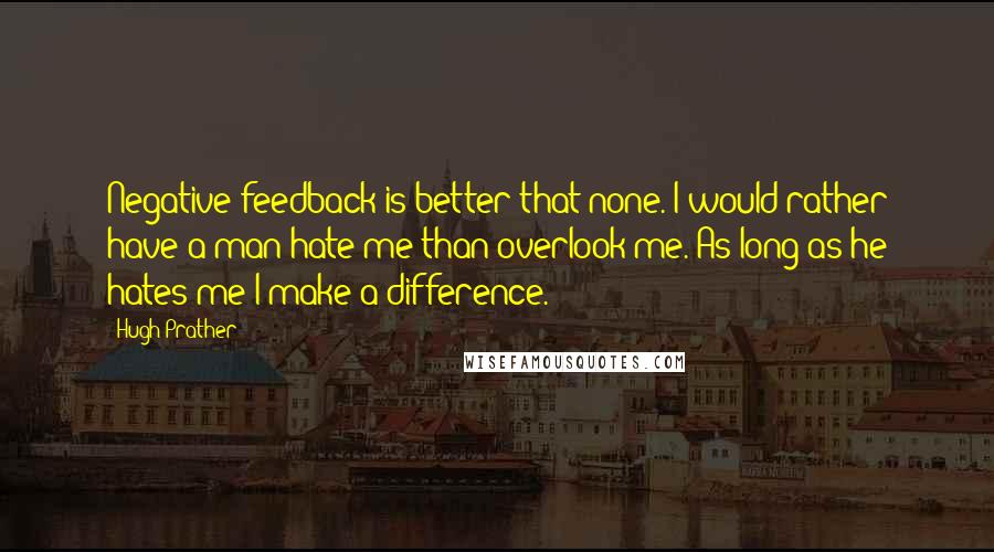 Hugh Prather Quotes: Negative feedback is better that none. I would rather have a man hate me than overlook me. As long as he hates me I make a difference.