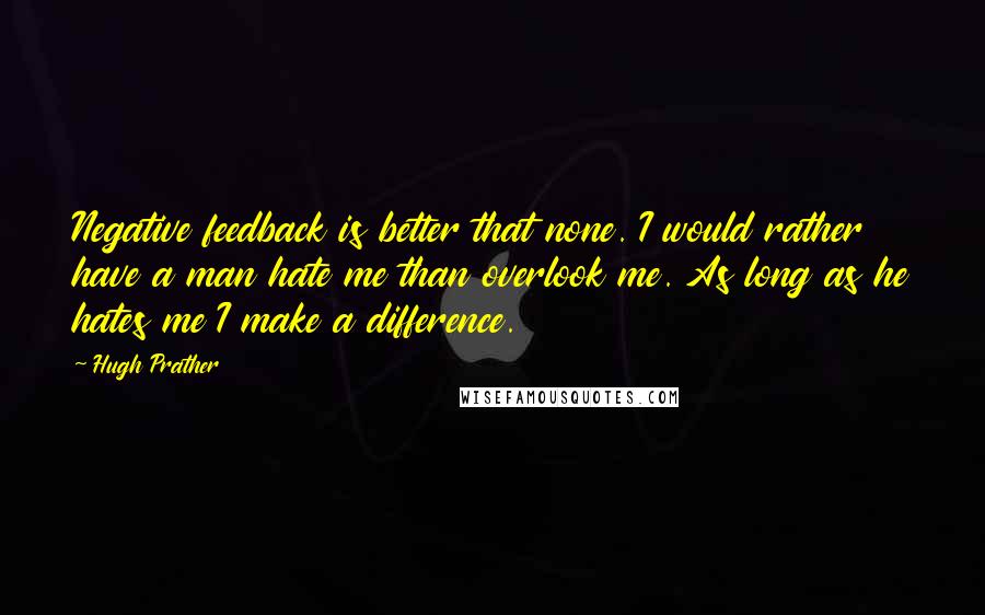 Hugh Prather Quotes: Negative feedback is better that none. I would rather have a man hate me than overlook me. As long as he hates me I make a difference.