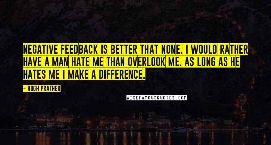 Hugh Prather Quotes: Negative feedback is better that none. I would rather have a man hate me than overlook me. As long as he hates me I make a difference.