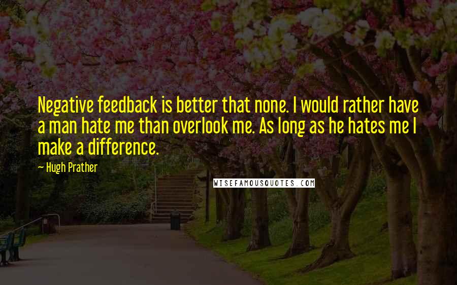 Hugh Prather Quotes: Negative feedback is better that none. I would rather have a man hate me than overlook me. As long as he hates me I make a difference.