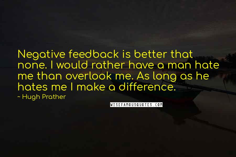 Hugh Prather Quotes: Negative feedback is better that none. I would rather have a man hate me than overlook me. As long as he hates me I make a difference.