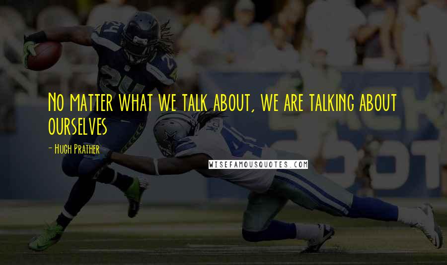 Hugh Prather Quotes: No matter what we talk about, we are talking about ourselves