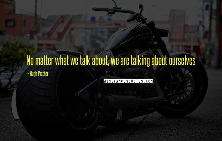 Hugh Prather Quotes: No matter what we talk about, we are talking about ourselves