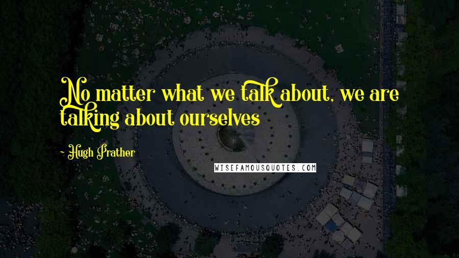 Hugh Prather Quotes: No matter what we talk about, we are talking about ourselves