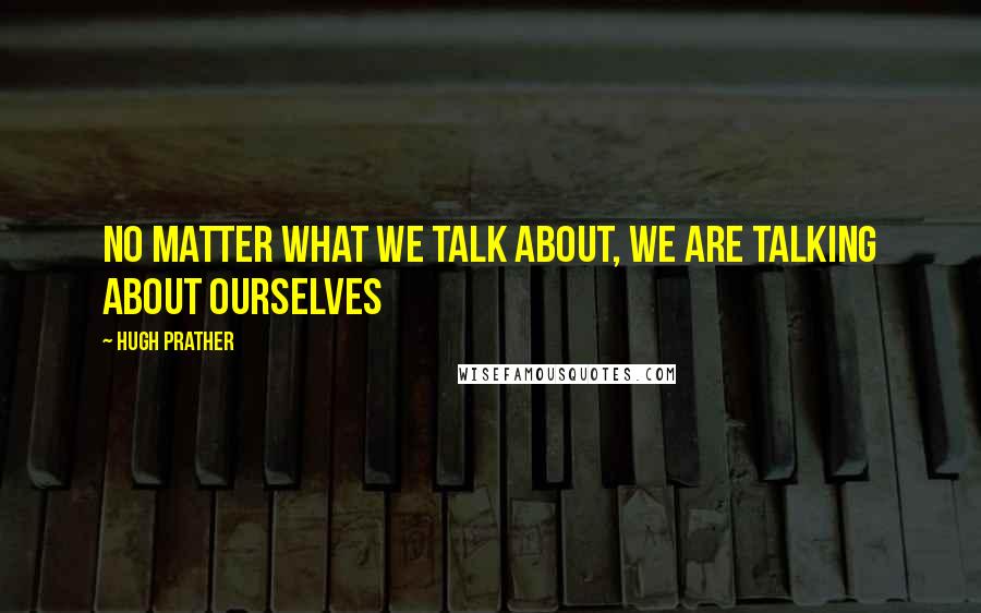 Hugh Prather Quotes: No matter what we talk about, we are talking about ourselves