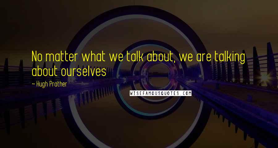 Hugh Prather Quotes: No matter what we talk about, we are talking about ourselves