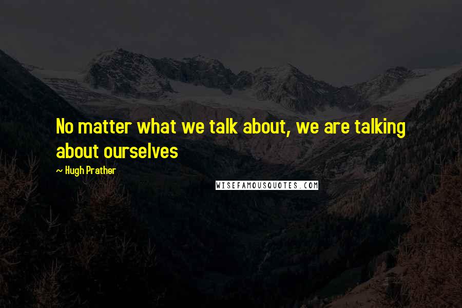 Hugh Prather Quotes: No matter what we talk about, we are talking about ourselves