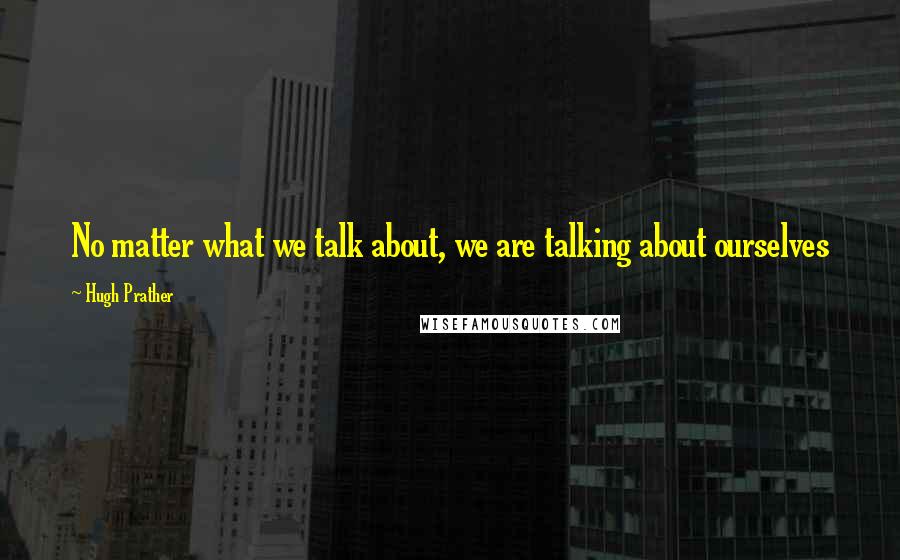 Hugh Prather Quotes: No matter what we talk about, we are talking about ourselves